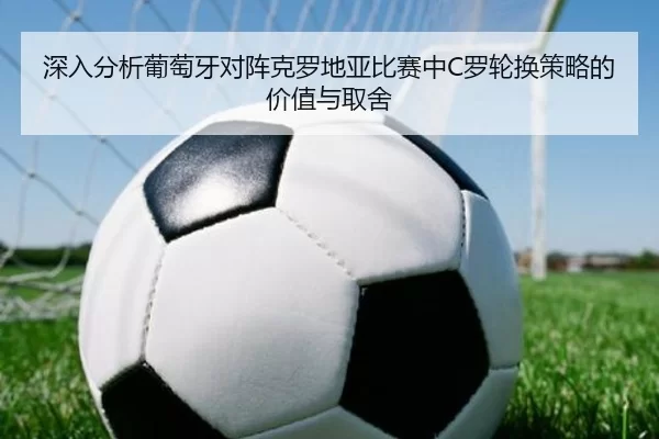 深入分析葡萄牙对阵克罗地亚比赛中C罗轮换策略的价值与取舍